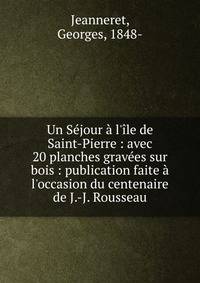 Un S?jour ? l'?le de Saint-Pierre : avec 20 planches grav?es sur bois : publication faite ? l'occasion du centenaire de J.-J. Rousseau