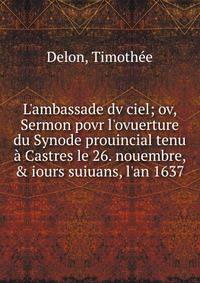 L'ambassade dv ciel; ov, Sermon povr l'ovuerture du Synode prouincial tenu ? Castres le 26. nouembre, &amp; iours suiuans, l'an 1637