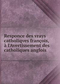 Responce des vrays catholiqves fran?ois, ? l'Avertissement des catholiques anglois