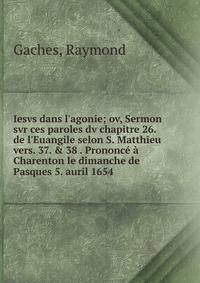 Iesvs dans l'agonie; ov, Sermon svr ces paroles dv chapitre 26. de l'Euangile selon S. Matthieu vers. 37. &amp; 38 . Prononc? ? Charenton le dimanche de Pasques 5. auril 1654