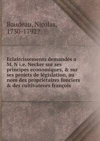 Eclaircissements demand?s a M. N i.e. Necker sur ses principes economiques, &amp; sur ses projets de l?gislation, au nom des propri?taires fonciers &amp; des cultivateurs fran?ois