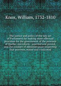 The justice and policy of the late act of Parliament for making more effectual provision for the government of the province of Quebec microform : asserted and proved, and the conduct of administration respecting that province, stated and vindicated