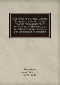 ?pigrammes de Jean-Baptiste Rousseau : publi?s sur les recueils manuscrits et les ?ditions du XVIIIe si?cle et pr?c?d?es d'un avant-propos par un bibliophile parisien