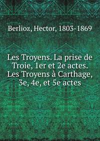 Les Troyens. La prise de Troie, 1er et 2e actes. Les Troyens ? Carthage, 3e, 4e, et 5e actes