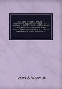 Illustrated catalogue of surgical instruments, apparatus and appliances : by Evans &amp; Wormull, manufacturers to the Army, Navy, and indian Government, several foreign governments, and various hospitals and public institutions
