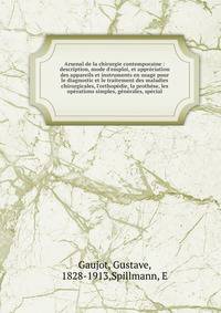 Arsenal de la chirurgie contemporaine : description, mode d'emploi, et appr?ciation des appareils et instruments en usage pour le diagnostic et le traitement des maladies chirurgicales, l'orthop?die, la proth?se, les op?rations simples, g?n?rales, sp