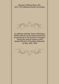 An address entitled: Some reflections, mainly ethical, on the present position of operations in the practice of surgery : being the annual oration of the Medical Society of London, delivered on May 18th, 1903