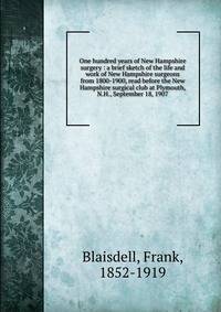 One hundred years of New Hampshire surgery : a brief sketch of the life and work of New Hampshire surgeons from 1800-1900, read before the New Hampshire surgical club at Plymouth, N.H., September 18, 1907