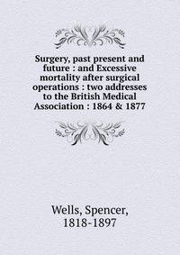Surgery, past present and future : and Excessive mortality after surgical operations : two addresses to the British Medical Association : 1864 &amp; 1877