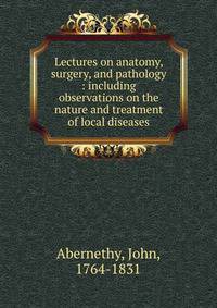 Lectures on anatomy, surgery, and pathology : including observations on the nature and treatment of local diseases