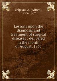 Lessons upon the diagnosis and treatment of surgical diseases : delivered in the month of August, 1865