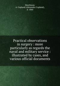 Practical observations in surgery : more particularly as regards the naval and military service : illustrated by cases, and various official documents