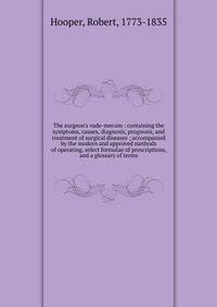 The surgeon's vade-mecum : containing the symptoms, causes, diagnosis, prognosis, and treatment of surgical diseases ; accompanied by the modern and approved methods of operating, select formulae of prescriptions, and a glossary of terms