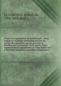 Trait? des op?rations de la chirurgie : dans lequel on explique m?chaniquement les causes des maladies qui les pr?c?dent, fond?es sur la structure de la partie, leurs signes et leurs symptomes; et dans lequel on a introduit plusieurs nouvelles remarq