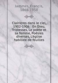 Clairi?res dans le ciel, 1902-1906 : En Dieu, Tristesses, Le po?te et sa femme, Po?sies diverses, L'?glise habill?e de feuilles