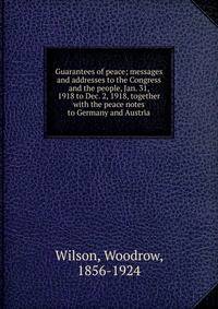 Guarantees of peace; messages and addresses to the Congress and the people, Jan. 31, 1918 to Dec. 2, 1918, together with the peace notes to Germany and Austria