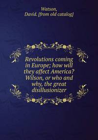 Revolutions coming in Europe; how will they affect America? Wilson, or who and why, the great disillusionizer