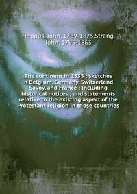 The continent in 1835 : sketches in Belgium, Germany, Switzerland, Savoy, and France ; including historical notices ; and statements relative to the existing aspect of the Protestant religion in those countries