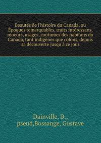 Beaut?s de l'histoire du Canada, ou ?poques remarquables, traits int?ressans, moeurs, usages, coutumes des habitans du Canada, tant indig?nes que colons, depuis sa d?couverte jusqu'? ce jour