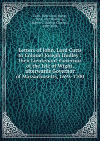 Letters of John, Lord Cutts to Colonel Joseph Dudley : then Lieutenant-Governor of the Isle of Wight, afterwards Governor of Massachusetts, 1693-1700
