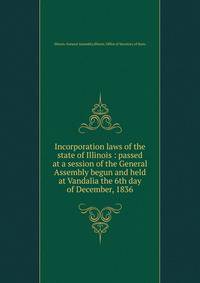 Incorporation laws of the state of Illinois : passed at a session of the General Assembly begun and held at Vandalia the 6th day of December, 1836