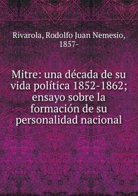 Mitre: una d?cada de su vida pol?tica 1852-1862; ensayo sobre la formaci?n de su personalidad nacional