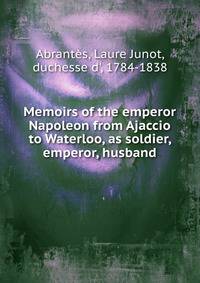 Memoirs of the emperor Napoleon from Ajaccio to Waterloo, as soldier, emperor, husband