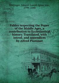 Fables respecting the Popes of the Middle Ages, a contribution to Ecclesiastical history. Translated, with introd. and appendices by Alfred Plummer