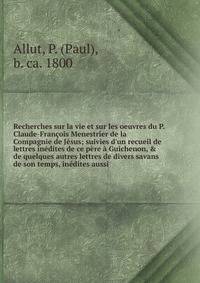 Recherches sur la vie et sur les oeuvres du P. Claude-Fran?ois Menestrier de la Compagnie de J?sus; suivies d'un recueil de lettres in?dites de ce p?re ? Guichenon, &amp; de quelques autres lettres de divers savans de son temps, in?dites aussi