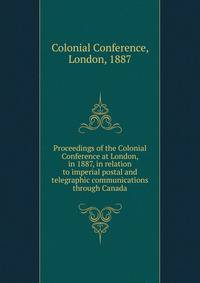 Proceedings of the Colonial Conference at London, in 1887, in relation to imperial postal and telegraphic communications through Canada