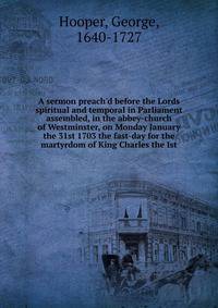 A sermon preach'd before the Lords spiritual and temporal in Parliament assembled, in the abbey-church of Westminster, on Monday January the 31st 1703 the fast-day for the martyrdom of King Charles the Ist