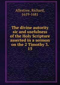 The divine autority sic and usefulness of the Holy Scripture asserted in a sermon on the 2 Timothy 3. 15