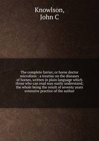 The complete farrier, or horse doctor microform : a treatise on the diseases of horses, written in plain language which those who can read may easily understand; the whole being the result of seventy years extensive practice of the author