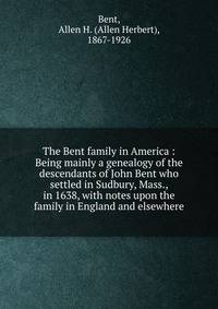 The Bent family in America : Being mainly a genealogy of the descendants of John Bent who settled in Sudbury, Mass., in 1638, with notes upon the family in England and elsewhere
