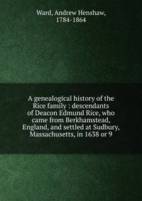 A genealogical history of the Rice family : descendants of Deacon Edmund Rice, who came from Berkhamstead, England, and settled at Sudbury, Massachusetts, in 1638 or 9