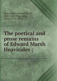The poetical and prose remains of Edward Marsh Heavisides ;