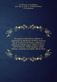Dv grand et loyal devoir, fidelite, et obeissance de Messieurs de Paris enuers le Roy &amp; Couronne de France, addressee ? Messieurs Claude Guyot . Iehan Le Sueur . Pierre Preuost . Iehan Sanguin . Iehan Meraut . escheuins de laditte ville de Paris