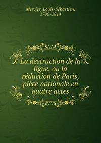 La destruction de la ligue, ou la reduction de Paris, piece nationale en quatre actes