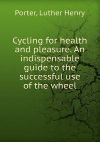 Cycling for health and pleasure. An indispensable guide to the successful use of the wheel