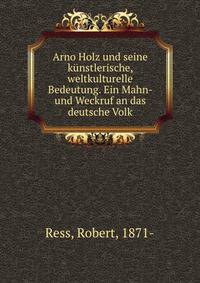 Arno Holz und seine kunstlerische, weltkulturelle Bedeutung. Ein Mahn- und Weckruf an das deutsche Volk