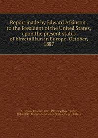 Report made by Edward Atkinson . to the President of the United States, upon the present status of bimetallism in Europe. October, 1887