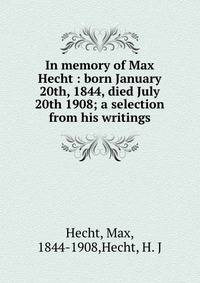 In memory of Max Hecht : born January 20th, 1844, died July 20th 1908; a selection from his writings