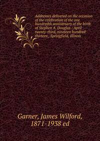 Addresses delivered on the occasion of the celebration of the one hundredth anniversary of the birth of Stephen A. Douglas : April twenty-third, nineteen hundred thirteen , Springfield, Illinois