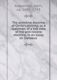 The primitive doctrine of Christ's divinity; or, A specimen of a full view of the anti-nicene doctrine, in an essay on Irenaeus