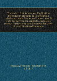 Trait? du cr?dit foncier, ou, Explication th?orique et pratique de la l?gislation relative au cr?dit foncier en France : avec le texte des d?crets, loi, rapports, circulaires, statuts, instructions pour l'examen des titres et la v?rification de la va