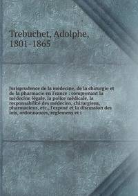 Jurisprudence de la m?decine, de la chirurgie et de la pharmacie en France : comprenant la m?decine l?gale, la police m?dicale, la responsabilit? des m?decins, chirurgiens, pharmaciens, etc., l'expos? et la discussion des lois, ordonnances, r?glemens