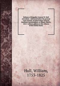 Defence of Brigadier General W. Hull microform : delivered before the general court martial, of which Major General Dearborn was president, at Albany, March, 1814 : with an address to the citizens of the United States
