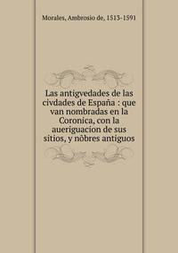 Las antigvedades de las civdades de Espa?a : que van nombradas en la Coronica, con la aueriguacion de sus sitios, y n?bres antiguos