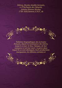 Tablettes biographiques des ?crivains fran?ais, depuis la renaissance des lettres, jusqu'? ce jour; le lieu, l'?poque, de leur naissance et de leur mort ; le genre dans lequel ils se sont distingu?s, leurs productions marquantes, les ?ditions estim?e