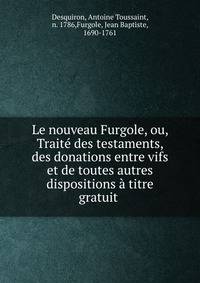 Le nouveau Furgole, ou, Trait? des testaments, des donations entre vifs et de toutes autres dispositions ? titre gratuit .